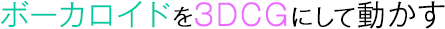 ボーカロイドを3DCGにして動かす